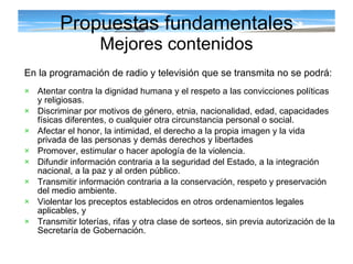 Propuestas fundamentales Mejores contenidos En la programación de radio y televisión que se transmita no se podrá: Atentar contra la dignidad humana y el respeto a las convicciones políticas y religiosas. Discriminar por motivos de género, etnia, nacionalidad, edad, capacidades físicas diferentes, o cualquier otra circunstancia personal o social. Afectar el honor, la intimidad, el derecho a la propia imagen y la vida privada de las personas y demás derechos y libertades  Promover, estimular o hacer apología de la violencia. Difundir información contraria a la seguridad del Estado, a la integración nacional, a la paz y al orden público. Transmitir información contraria a la conservación, respeto y preservación del medio ambiente. Violentar los preceptos establecidos en otros ordenamientos legales aplicables, y Transmitir loterías, rifas y otra clase de sorteos, sin previa autorización de la Secretaría de Gobernación. 