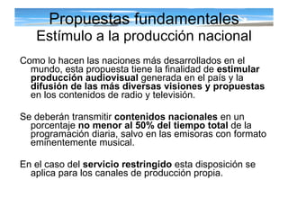 Propuestas fundamentales Estímulo a la producción nacional Como lo hacen las naciones más desarrollados en el mundo, esta propuesta tiene la finalidad de  estimular producción audiovisual  generada en el país y la  difusión de las más diversas visiones y propuestas  en los contenidos de radio y televisión. Se deberán transmitir  contenidos nacionales  en un porcentaje  no menor al 50% del tiempo total  de la programación diaria, salvo en las emisoras con formato eminentemente musical. En el caso del  servicio restringido  esta disposición se aplica para los canales de producción propia. 