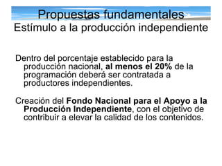 Propuestas fundamentales Estímulo a la producción independiente Dentro del porcentaje establecido para la producción nacional,  al menos el 20%  de la programación deberá ser contratada a productores independientes.  Creación del  Fondo Nacional para el Apoyo a la Producción Independiente , con el objetivo de contribuir a elevar la calidad de los contenidos.  