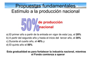 Propuestas fundamentales Estímulo a la producción nacional de producción  nacional a) El primer año a partir de la entrada en vigor de esta Ley, el  20% b) A partir del segundo año y hasta el inicio del  tercer año, el  30% c) Durante el cuarto año, el  40%  y d) El quinto año el  50% Esta gradualidad es para fortalecer la industria nacional, mientras el Fondo comienza a operar 50%  