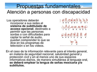 Propuestas fundamentales Atención a personas con discapacidad Los operadores deberán incorporar a sus redes el  sistema de subtitulado de acceso opcional , destinado a permitir que las personas sordas o con dificultades para captar la señal de audio, puedan comprender lo que se dice en los programas de televisión o en los videos.  En el caso de la información relevante para el interés general, en materia de seguridad nacional, salubridad general y protección civil y en al menos uno de sus espacios informativos diarios, de manera simultánea al lenguaje oral,  se deberá emplear la lengua de señas mexicana y/o subtítulos. 