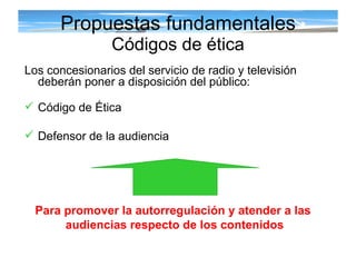 Propuestas fundamentales Códigos de ética Los concesionarios del servicio de radio y televisión deberán poner a disposición del público: Código de Ética  Defensor de la audiencia Para promover la autorregulación y atender a las  audiencias respecto de los contenidos 