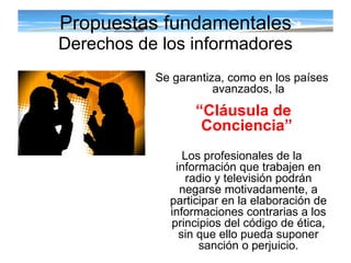 Propuestas fundamentales Derechos de los informadores Se garantiza, como en los países avanzados, la “ Cláusula de Conciencia”   Los profesionales de la información que trabajen en radio y televisión podrán negarse motivadamente, a participar en la elaboración de informaciones contrarias a los principios del código de ética, sin que ello pueda suponer sanción o perjuicio. 