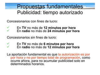 Propuestas fundamentales Publicidad: tiempo autorizado Concesionarios con fines de lucro: En  TV  no más de  12 minutos por hora   En  radio  no más de  24 minutos por hora Concesionarios sin fines de lucro: En  TV  no más de  6 minutos por hora En  radio  no más de  12 minutos por hora La aportación fundamental es que  la autorización es por por hora   y no por tiempo total de programación , como ocurre ahora, para no acumular publicidad solo en determinados horarios. 