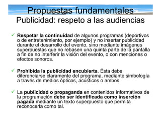 Propuestas fundamentales Publicidad: respeto a las audiencias Respetar la continuidad  de algunos programas (deportivos o de entretenimiento, por ejemplo) y no insertar publicidad durante el desarrollo del evento, sino mediante imágenes superpuestas que no rebasen una quinta parte de la pantalla a fin de no interferir la visión del evento, o con menciones o efectos sonoros. Prohibida la publicidad encubierta . Ésta debe diferenciarse claramente del programa, mediante simbología a través de medios ópticos, acústicos o ambos.  La  publicidad o propaganda  en contenidos informativos de la programación  debe ser identificada como inserción pagada  mediante un texto superpuesto que permita reconocerla como tal.   