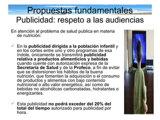 Propuestas fundamentales Publicidad: respeto a las audiencias En atención al problema de salud publica en materia de nutrición: En la  publicidad dirigida a la población infantil  y en los cortes entre uno y otro programas de esa índole, únicamente se transmitirá  publicidad relativa a productos alimenticios y bebidas  cuando cuente con autorización expresa de la  Secretaría de Salud  y de la  Profeco , a fin de evitar que se distorsionen los hábitos de la buena nutrición, que fomenten la adquisición o el consumo de productos y alimentos con bajo contenido nutricional o alto valor energético, así como de bebidas no alcohólicas carbonatadas, hidratantes o energizantes.  Esta publicidad  no podrá exceder del 20% del total del tiempo  autorizado para publicidad por hora. 