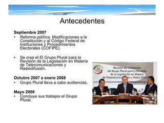Antecedentes Septiembre 2007 Reforma política. Modificaciones a la Constitución y al Código Federal de Instituciones y Procedimientos Electorales (COFIPE). Se crea el  El Grupo Plural para la Revisión de la Legislación en Materia de Telecomunicaciones y Radiodifusión. Octubre 2007 a enero 2008 Grupo Plural lleva a cabo audiencias. Mayo 2008 Concluye sus trabajos el Grupo Plural.   