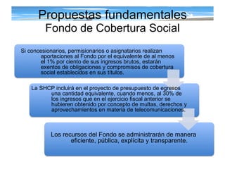 Propuestas fundamentales Fondo de Cobertura Social Si concesionarios, permisionarios o asignatarios realizan aportaciones al Fondo por el equivalente de al menos el 1% por ciento de sus ingresos brutos, estarán exentos de obligaciones y compromisos de cobertura social establecidos en sus títulos. La SHCP incluirá en el proyecto de presupuesto de egresos  una cantidad equivalente, cuando menos, al 30% de los ingresos que en el ejercicio fiscal anterior se hubieren obtenido por concepto de multas, derechos y aprovechamientos en materia de telecomunicaciones. Los recursos del Fondo se administrarán de manera eficiente, pública, explícita y transparente. 