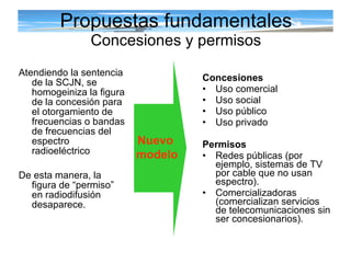 Propuestas fundamentales Concesiones y permisos Atendiendo la sentencia de la SCJN, se homogeiniza la figura de la concesión para el otorgamiento de frecuencias o bandas de frecuencias del espectro radioeléctrico De esta manera, la figura de “permiso” en radiodifusión desaparece. Concesiones  Uso comercial Uso social Uso público Uso privado Permisos  Redes públicas (por ejemplo, sistemas de TV por cable que no usan espectro). Comercializadoras (comercializan servicios de telecomunicaciones sin ser concesionarios). Nuevo  modelo 