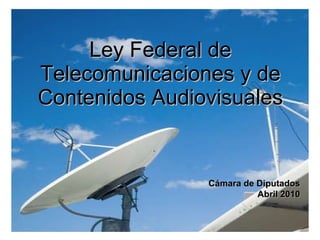 Ley Federal de Telecomunicaciones y de Contenidos Audiovisuales Cámara de Diputados Abril 2010 
