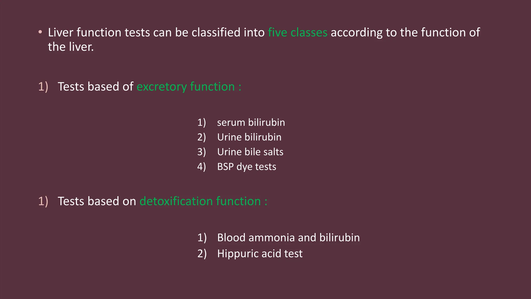 • Liver function tests can be classified into five classes according to the function of
the liver.
1) Tests based of excretory function :
1) serum bilirubin
2) Urine bilirubin
3) Urine bile salts
4) BSP dye tests
1) Tests based on detoxification function :
1) Blood ammonia and bilirubin
2) Hippuric acid test
 