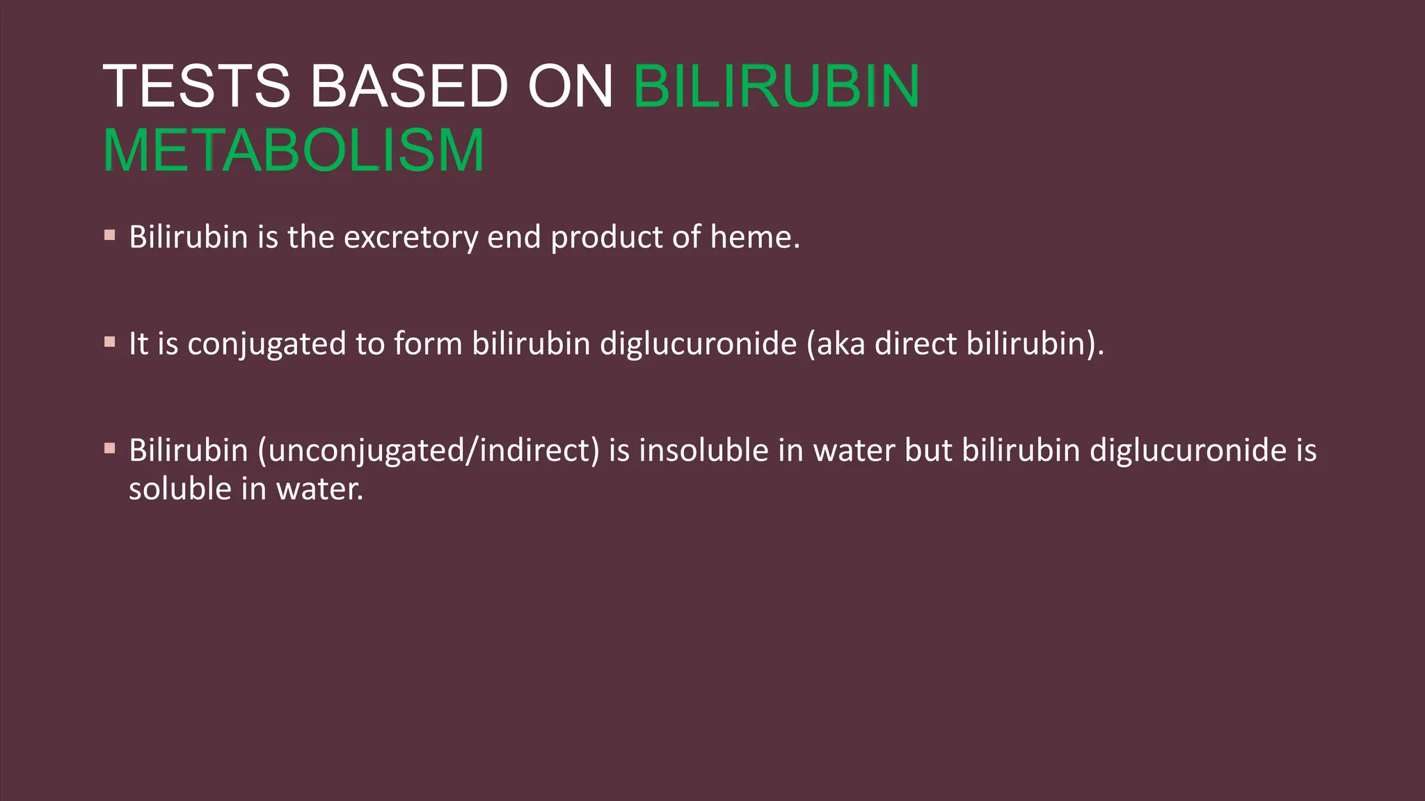TESTS BASED ON BILIRUBIN
METABOLISM
 Bilirubin is the excretory end product of heme.
 It is conjugated to form bilirubin diglucuronide (aka direct bilirubin).
 Bilirubin (unconjugated/indirect) is insoluble in water but bilirubin diglucuronide is
soluble in water.
 