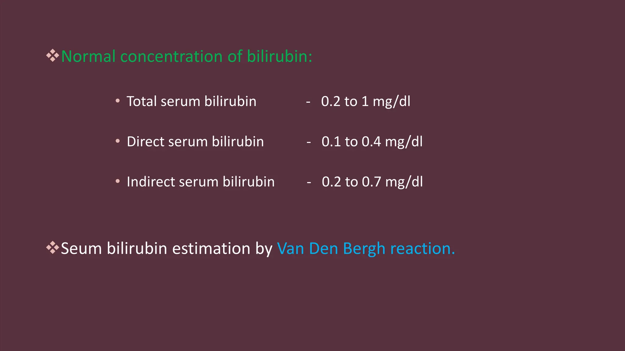 Normal concentration of bilirubin:
• Total serum bilirubin - 0.2 to 1 mg/dl
• Direct serum bilirubin - 0.1 to 0.4 mg/dl
• Indirect serum bilirubin - 0.2 to 0.7 mg/dl
Seum bilirubin estimation by Van Den Bergh reaction.
 