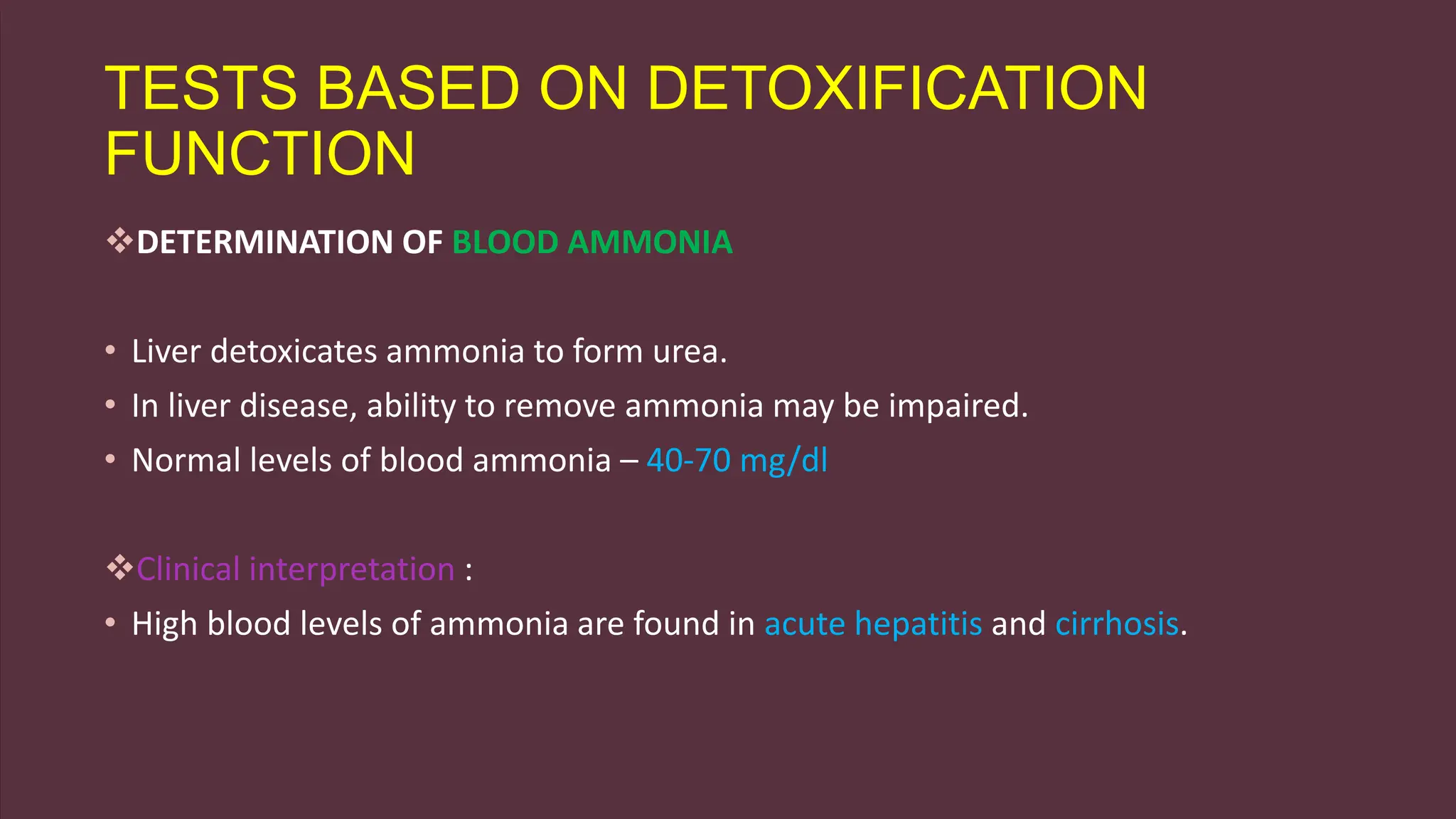 TESTS BASED ON DETOXIFICATION
FUNCTION
DETERMINATION OF BLOOD AMMONIA
• Liver detoxicates ammonia to form urea.
• In liver disease, ability to remove ammonia may be impaired.
• Normal levels of blood ammonia – 40-70 mg/dl
Clinical interpretation :
• High blood levels of ammonia are found in acute hepatitis and cirrhosis.
 