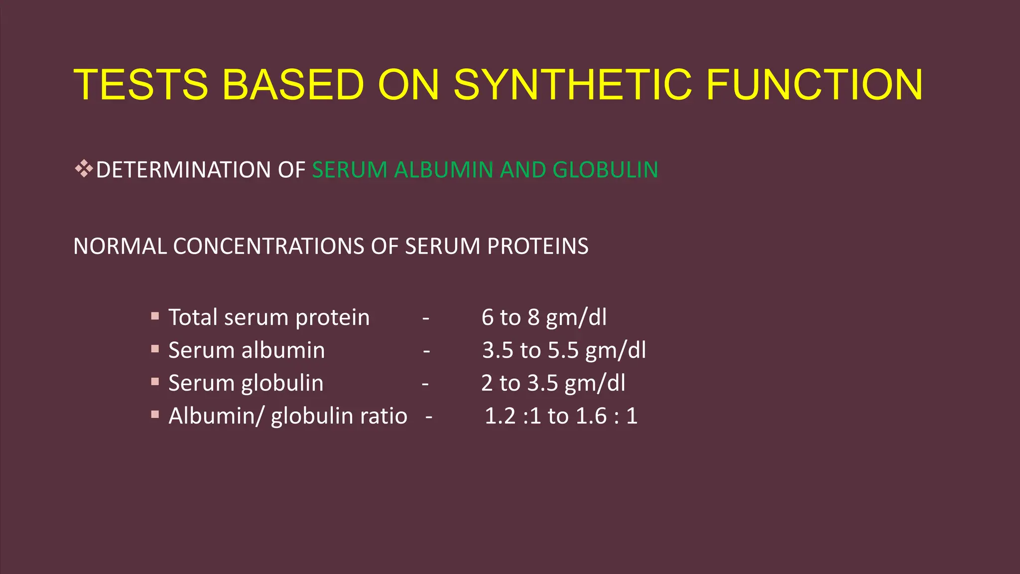 TESTS BASED ON SYNTHETIC FUNCTION
DETERMINATION OF SERUM ALBUMIN AND GLOBULIN
NORMAL CONCENTRATIONS OF SERUM PROTEINS
 Total serum protein - 6 to 8 gm/dl
 Serum albumin - 3.5 to 5.5 gm/dl
 Serum globulin - 2 to 3.5 gm/dl
 Albumin/ globulin ratio - 1.2 :1 to 1.6 : 1
 