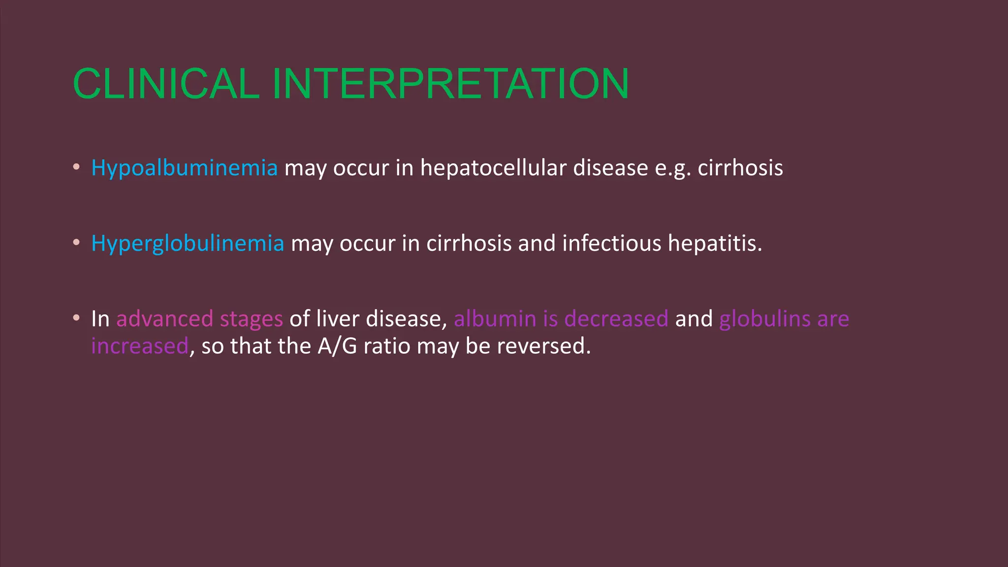 CLINICAL INTERPRETATION
• Hypoalbuminemia may occur in hepatocellular disease e.g. cirrhosis
• Hyperglobulinemia may occur in cirrhosis and infectious hepatitis.
• In advanced stages of liver disease, albumin is decreased and globulins are
increased, so that the A/G ratio may be reversed.
 