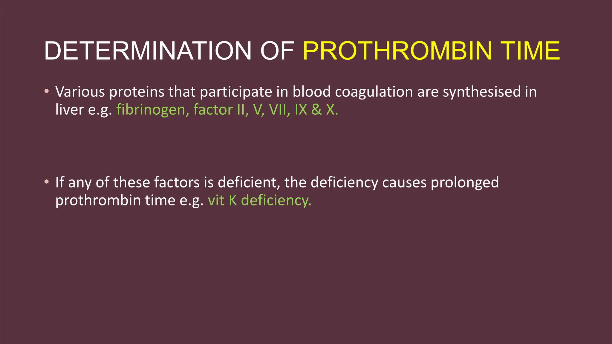 DETERMINATION OF PROTHROMBIN TIME
• Various proteins that participate in blood coagulation are synthesised in
liver e.g. fibrinogen, factor II, V, VII, IX & X.
• If any of these factors is deficient, the deficiency causes prolonged
prothrombin time e.g. vit K deficiency.
 