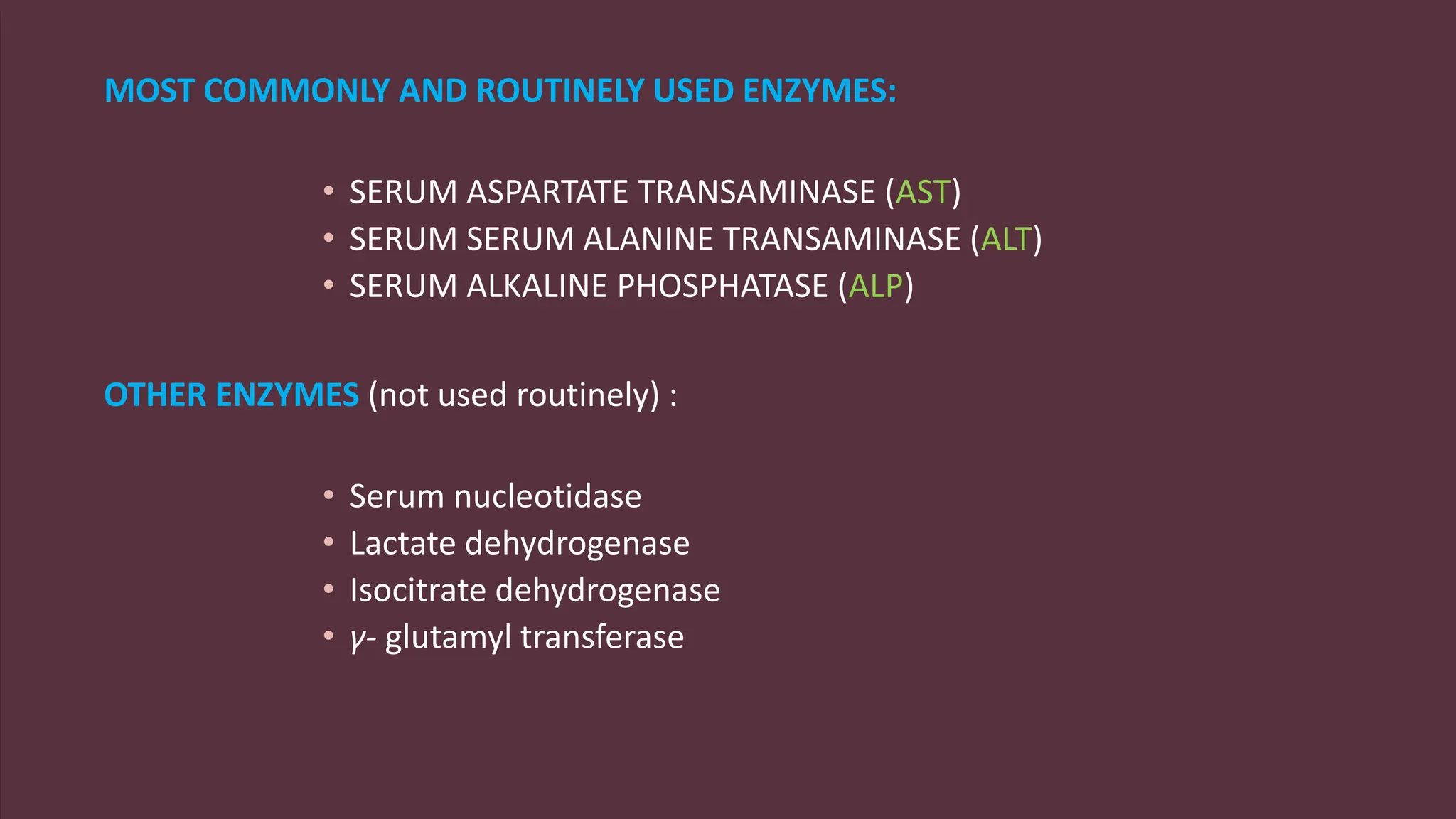 MOST COMMONLY AND ROUTINELY USED ENZYMES:
• SERUM ASPARTATE TRANSAMINASE (AST)
• SERUM SERUM ALANINE TRANSAMINASE (ALT)
• SERUM ALKALINE PHOSPHATASE (ALP)
OTHER ENZYMES (not used routinely) :
• Serum nucleotidase
• Lactate dehydrogenase
• Isocitrate dehydrogenase
• γ- glutamyl transferase
 