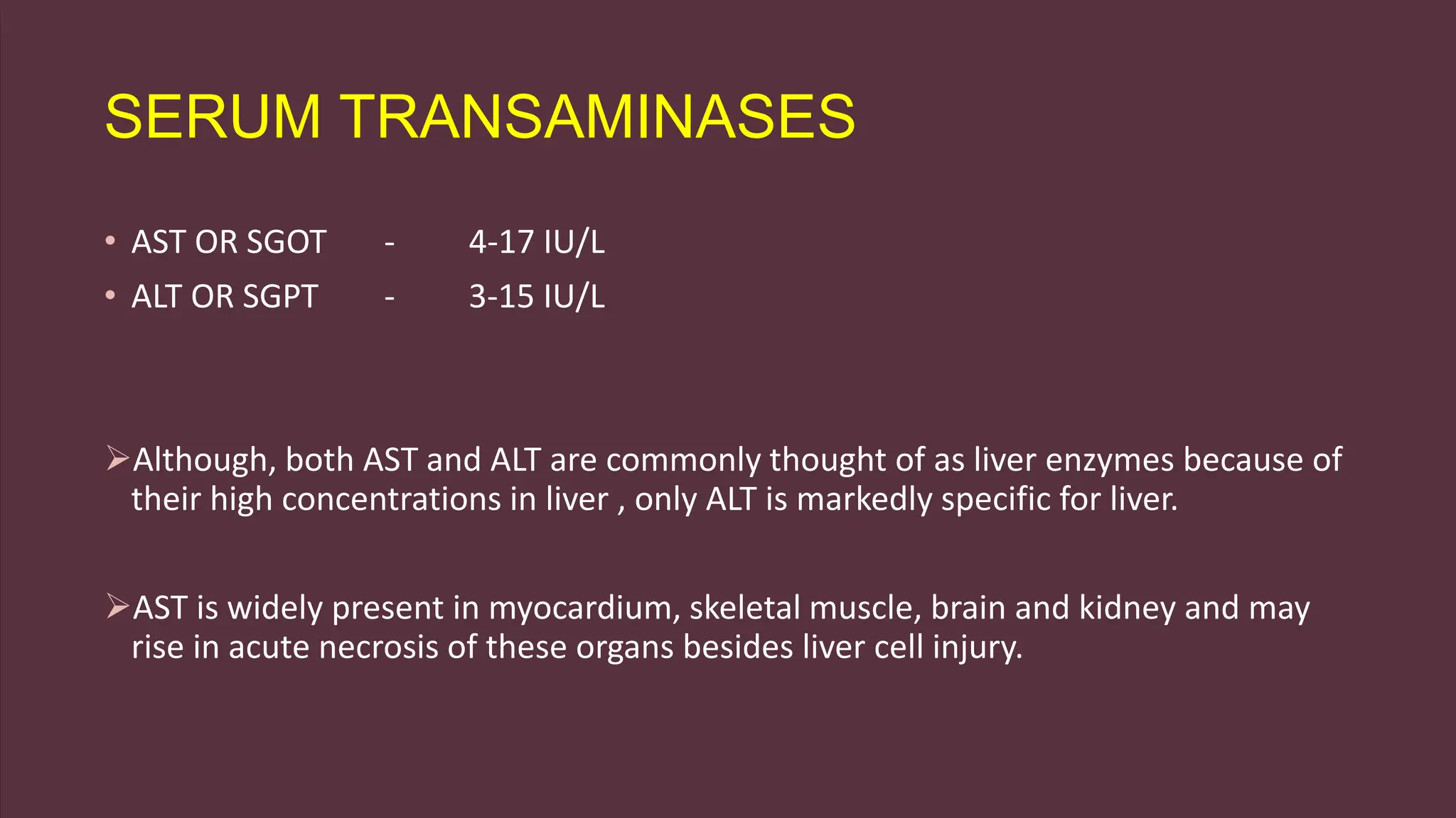 SERUM TRANSAMINASES
• AST OR SGOT - 4-17 IU/L
• ALT OR SGPT - 3-15 IU/L
Although, both AST and ALT are commonly thought of as liver enzymes because of
their high concentrations in liver , only ALT is markedly specific for liver.
AST is widely present in myocardium, skeletal muscle, brain and kidney and may
rise in acute necrosis of these organs besides liver cell injury.
 