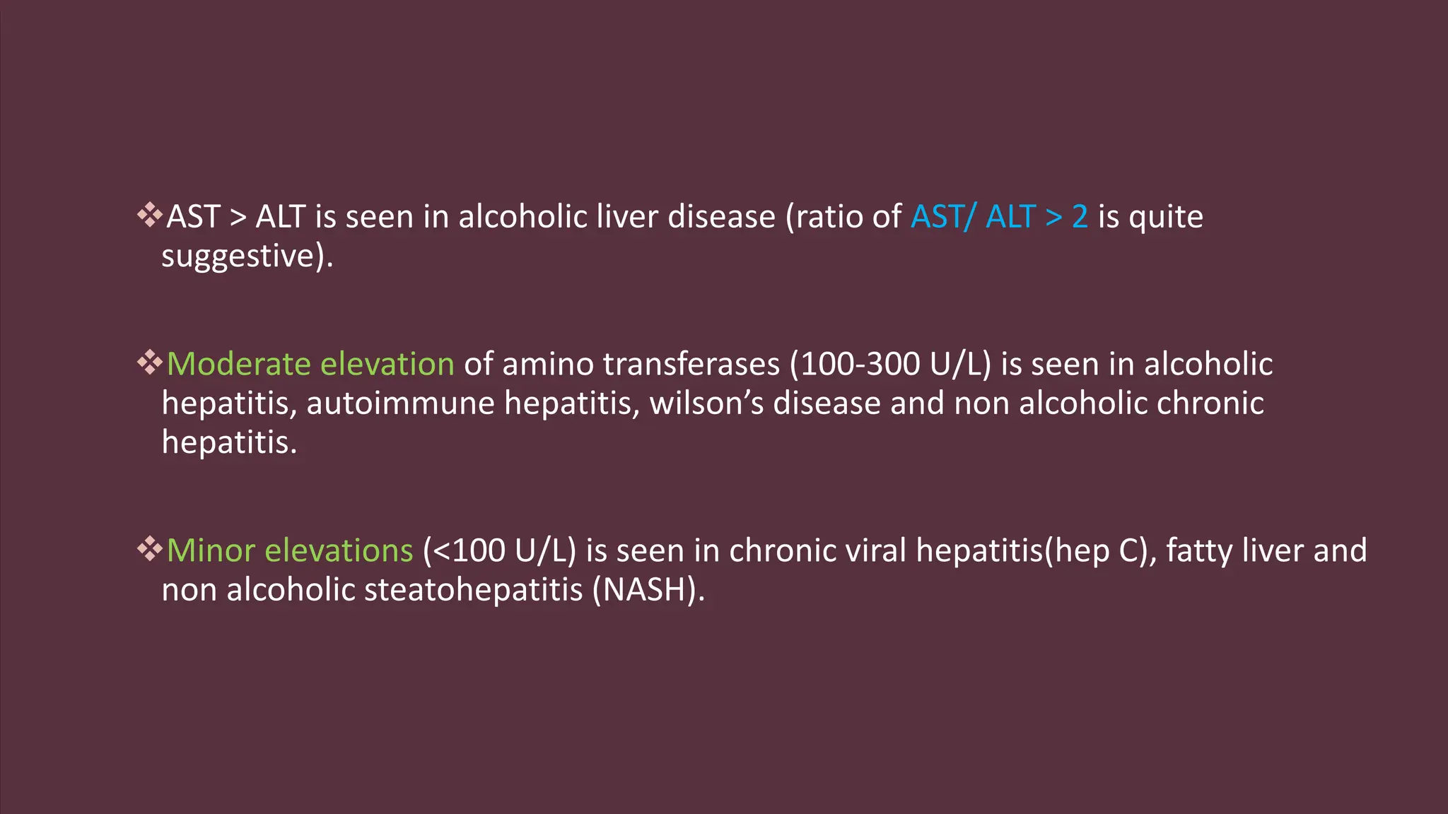 AST > ALT is seen in alcoholic liver disease (ratio of AST/ ALT > 2 is quite
suggestive).
Moderate elevation of amino transferases (100-300 U/L) is seen in alcoholic
hepatitis, autoimmune hepatitis, wilson’s disease and non alcoholic chronic
hepatitis.
Minor elevations (<100 U/L) is seen in chronic viral hepatitis(hep C), fatty liver and
non alcoholic steatohepatitis (NASH).
 