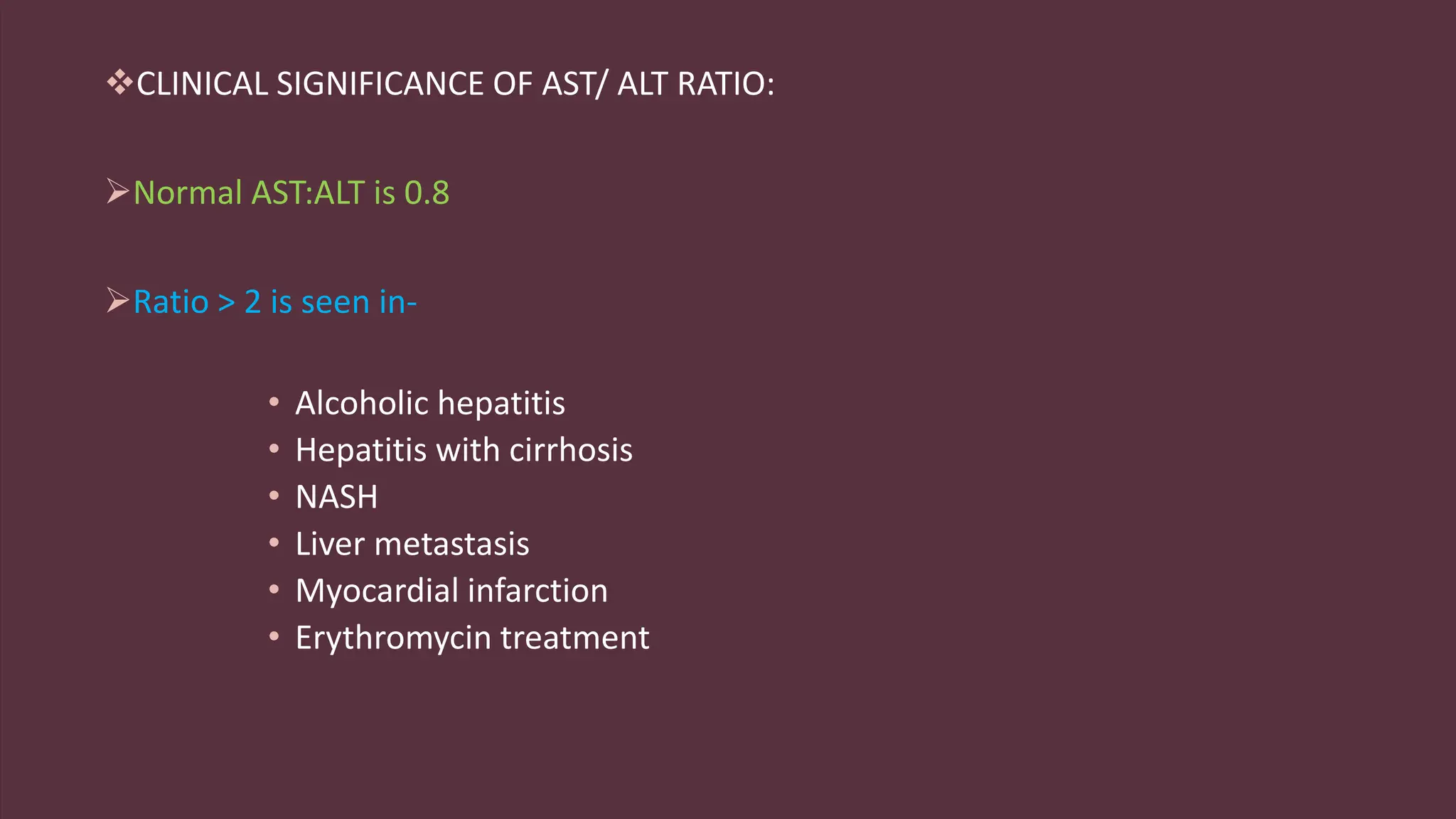 CLINICAL SIGNIFICANCE OF AST/ ALT RATIO:
Normal AST:ALT is 0.8
Ratio > 2 is seen in-
• Alcoholic hepatitis
• Hepatitis with cirrhosis
• NASH
• Liver metastasis
• Myocardial infarction
• Erythromycin treatment
 