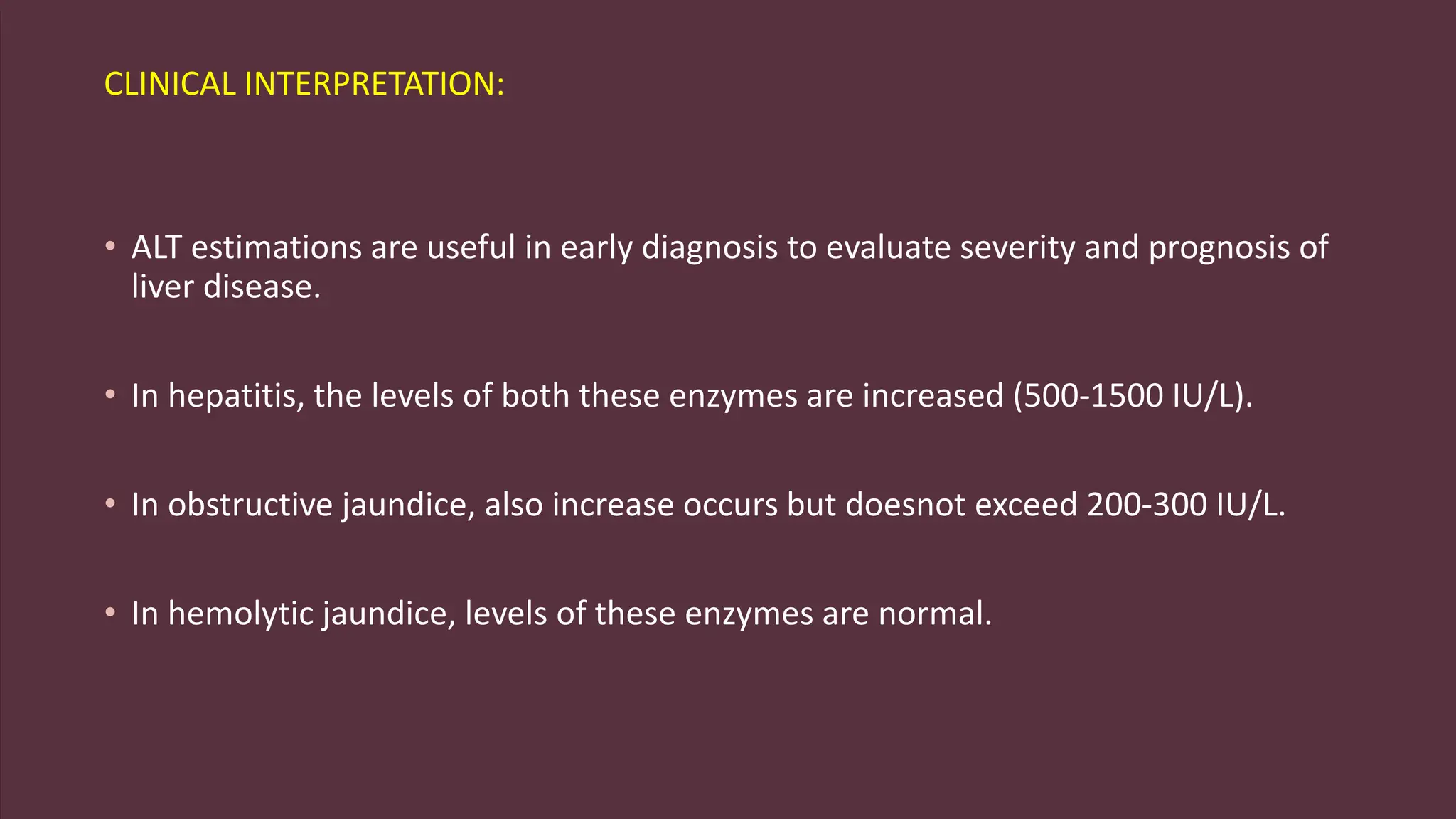 CLINICAL INTERPRETATION:
• ALT estimations are useful in early diagnosis to evaluate severity and prognosis of
liver disease.
• In hepatitis, the levels of both these enzymes are increased (500-1500 IU/L).
• In obstructive jaundice, also increase occurs but doesnot exceed 200-300 IU/L.
• In hemolytic jaundice, levels of these enzymes are normal.
 