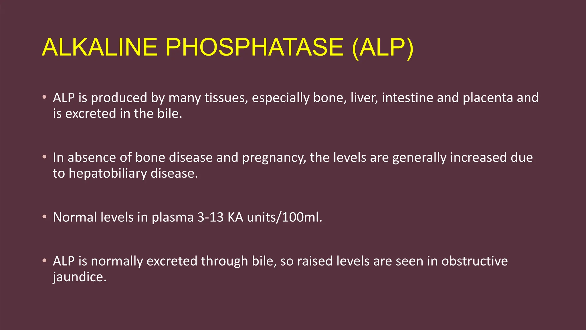 ALKALINE PHOSPHATASE (ALP)
• ALP is produced by many tissues, especially bone, liver, intestine and placenta and
is excreted in the bile.
• In absence of bone disease and pregnancy, the levels are generally increased due
to hepatobiliary disease.
• Normal levels in plasma 3-13 KA units/100ml.
• ALP is normally excreted through bile, so raised levels are seen in obstructive
jaundice.
 