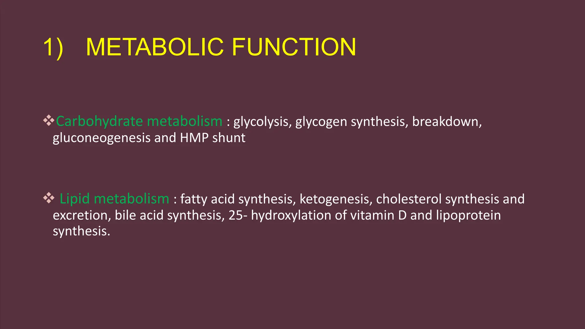 1) METABOLIC FUNCTION
Carbohydrate metabolism : glycolysis, glycogen synthesis, breakdown,
gluconeogenesis and HMP shunt
 Lipid metabolism : fatty acid synthesis, ketogenesis, cholesterol synthesis and
excretion, bile acid synthesis, 25- hydroxylation of vitamin D and lipoprotein
synthesis.
 