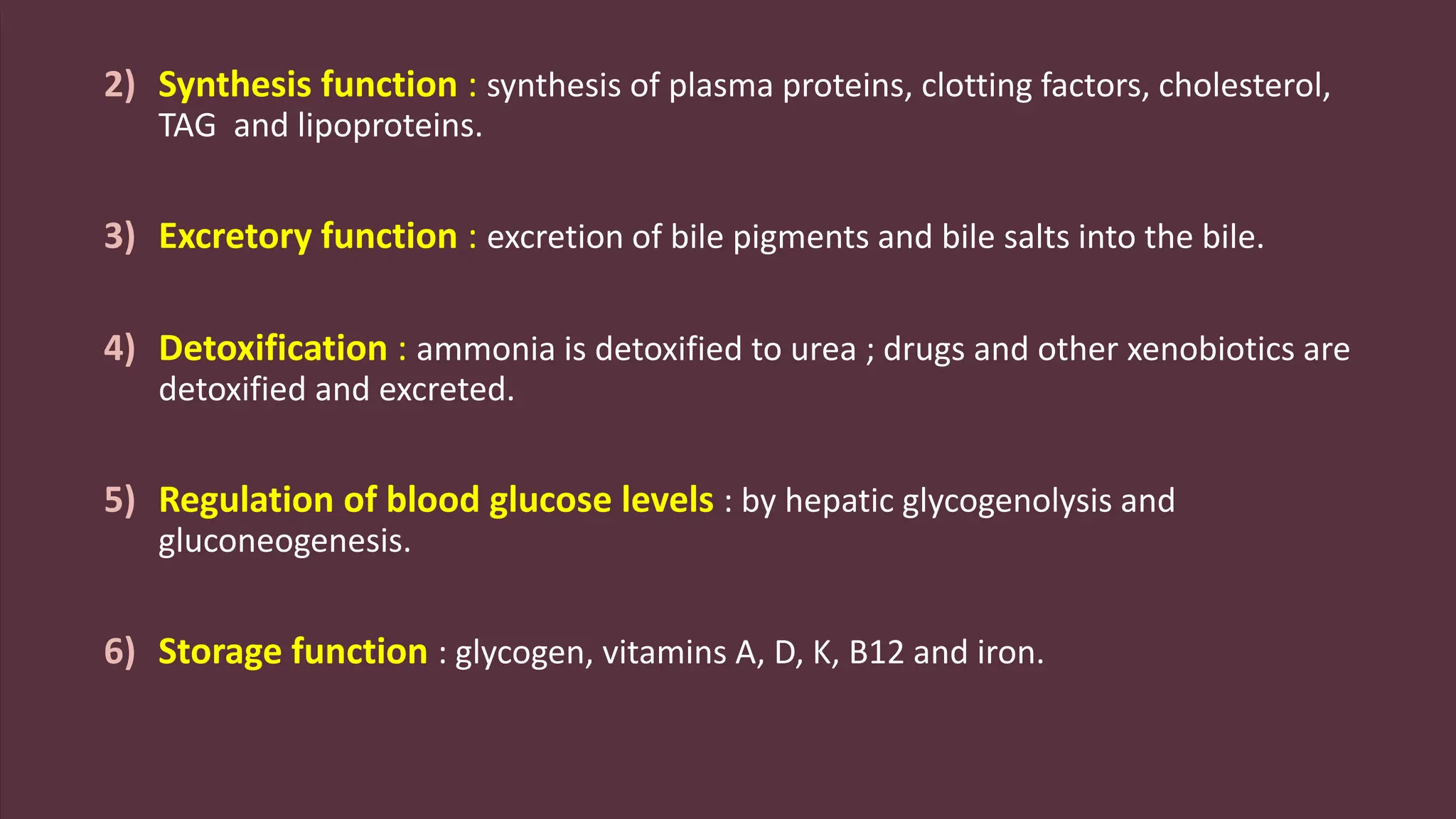 2) Synthesis function : synthesis of plasma proteins, clotting factors, cholesterol,
TAG and lipoproteins.
3) Excretory function : excretion of bile pigments and bile salts into the bile.
4) Detoxification : ammonia is detoxified to urea ; drugs and other xenobiotics are
detoxified and excreted.
5) Regulation of blood glucose levels : by hepatic glycogenolysis and
gluconeogenesis.
6) Storage function : glycogen, vitamins A, D, K, B12 and iron.
 