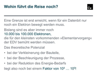 Wohin führt die Reise noch?

Eine Grenze ist erst erreicht, wenn für ein Datenbit nur
noch ein Elektron bewegt werden muss.
Bislang sind es aber immer noch
10.000 bis 100.000 Elektronen,
die für den kleinsten vorkommenden »Elementarvorgang«
der EDV bemüht werden müssen.
Das theoretische Potenzial
• bei der Verkleinerung der Bauteile,
• bei der Beschleunigung der Prozesse,
• bei der Reduktion des Energie-Bedarfs
liegt also noch bei einem Faktor von 104 … 105!

 