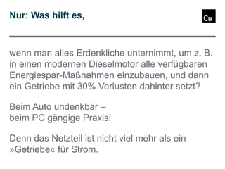 Nur: Was hilft es,

wenn man alles Erdenkliche unternimmt, um z. B.
in einen modernen Dieselmotor alle verfügbaren
Energiespar-Maßnahmen einzubauen, und dann
ein Getriebe mit 30% Verlusten dahinter setzt?
Beim Auto undenkbar –
beim PC gängige Praxis!
Denn das Netzteil ist nicht viel mehr als ein
»Getriebe« für Strom.

 