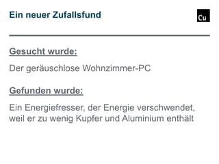 Ein neuer Zufallsfund

Gesucht wurde:
Der geräuschlose Wohnzimmer-PC
Gefunden wurde:
Ein Energiefresser, der Energie verschwendet,
weil er zu wenig Kupfer und Aluminium enthält

 