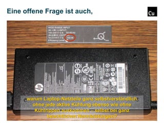 Eine offene Frage ist auch,

warum Laptop-Netzteile ganz selbstverständlich
ohne jede aktive Kühlung ebenso wie ohne
Kühlrippen auskommen – selbst bei ganz
beachtlichen Nennleistungen?

 