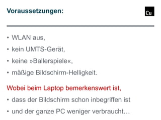 Voraussetzungen:

• WLAN aus,

• kein UMTS-Gerät,
• keine »Ballerspiele«,

• mäßige Bildschirm-Helligkeit.
Wobei beim Laptop bemerkenswert ist,
• dass der Bildschirm schon inbegriffen ist
• und der ganze PC weniger verbraucht…

 
