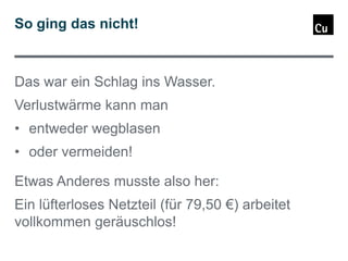 So ging das nicht!

Das war ein Schlag ins Wasser.

Verlustwärme kann man
• entweder wegblasen

• oder vermeiden!
Etwas Anderes musste also her:

Ein lüfterloses Netzteil (für 79,50 €) arbeitet
vollkommen geräuschlos!

 