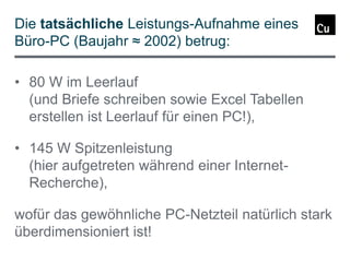 Die tatsächliche Leistungs-Aufnahme eines
Büro-PC (Baujahr ≈ 2002) betrug:
• 80 W im Leerlauf
(und Briefe schreiben sowie Excel Tabellen
erstellen ist Leerlauf für einen PC!),

• 145 W Spitzenleistung
(hier aufgetreten während einer InternetRecherche),
wofür das gewöhnliche PC-Netzteil natürlich stark
überdimensioniert ist!

 