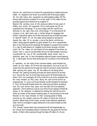 Around the said former is a frame 32 supporting four heated pressure
rollers 33 adapted to be driven by a driving belt 34 through pulleys
35, the belt being also supported by intermediate pulleys 36 The
driving belt embraces a pulley 34 a on the shaft 12 The rollers 33 are
pressed against the said former by weights 37.
Beyond the working zone of the pressure rollers 33 are a pair of
slitting disc knives 38 supported from a cloth guide ring 39, all
supported from the flange 17 so as to rotate with the said former.
Secured to the right hand end of the flange 17 is a framework 40
carrying at its right hand end a further flange 41 engaged with
further supporting rollers 42 On this framework are mounted two pairs
of take-off rollers 43, 44 the latter being loaded by springs 45
toward the roller 43 to provide a nip on the fabric, and the two
rollers being geared together by gear wheels 43 a, 44 a, respectively
Also on the framework are bearings 46 adapted to support the trunnions
of a pair of cloth beams 47, adapted to be driven through a friction
clutch 48 The rollers 43 and beams 47 are adapted to be driven as
shown from a pair of countershafts 49 and an intermediate reversing
countershaft 40, one of the countershafts being driven from a
reduction gear box 51 and changeably external speed control gearing
52, a bevel gear 53 and fixed bevel gear 54 mounted on the framework
10.
In operation, as the body of the machine rotates, warp threads are
drawn by the rollers 43, 44 from the warp beams 19 so as to con 70
verge onto the said former through the reed 23 and then away therefrom
after passing the guide ring 39, the rollers 43, 44 being driven
through the gearing including primarily the bevel pinions 53 as they
turn around the axis 75 of the fixed bevel pinion 54 Weft threads are
drawn from the packages 25 of the creel 24 so as to be wrapped onto
the warp threads as they pass along the said former and so as
progressively to cover such warp threads as 80 indicated for example
in Fig 2 As the weft threads leave the creel and just before wrapping
onto the said former they pass over the roller 29 of an adhesive
applicator which adhesive may be one of the known plastics Partial 85
drying of the adhesive is obtained by heating the said former from
within by means of the steamy heating pipes 31 and bonding of the weft
threads to the warp threads at their crossing points is finally
ensured by the heated pressure 90 rollers 33 which are driven to
prevent lateral drag on the warps, as also is the adhesive applicator
roller which is arranged to apply adhesive to the warp threads as well
as to the weft.
The bonded tubular fabric thus produced is 95 slit longitudinally by
the knives 38 immediately before it reaches the ring guide 39 The two
bands of fabric after passing through the take-off rollers 43, 44 are
 
