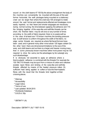 wound on the cloth beams 47 100 By the above arrangement the body of
the machine can conveniently be mounted with the axis of the said
former horizontal; the weft packages being mounted on a stationary
creel can be larger than where the creel was 105 arranged to rotate
around the said former and replacements effected and breakages more
easily repaired, so that fewer and shorter stoppages are necessary
during normal running; the time between applying the adhesive and 110
the bringing together of the warp-like and weft-like threads can be
short; the finished fabric may be slit once or any number of times
according to the width of fabric required, there is no waste weft as
in the case of at least one 115 known machine; the bonding pressure
due to weft tension is uniform throughout the width of the fabric; no
edge carrier threads are required as where flat faced formers have
been used; and in general many other minor advan 120 tages cobtain On
the other hand there are dimensional limitations to the size of the
warp and cloth beams and as there is a larger and heavier moving mass
than in some previously known machines rather more power may be 125
required to drive the same, but the advantages by far outweigh any
such disadvantage.
It is obviously not essential to apply an adhesive where a
thermo-plastic adhesive is combined with the threads For example the
130 784,710 threads may be spun from a mixture of cotton and cellulose
acetate rayon fibres and binding of the warp-like and weft-like
threads effected by means of the heated pressure rollers 33,
sufficient heat being applied to soften or fuse the thermoplastic
fibres with the result that the threads bind together at their
crossing places.
* Sitemap
* Accessibility
* Legal notice
* Terms of use
* Last updated: 08.04.2015
* Worldwide Database
* 5.8.23.4; 93p
* GB784711 (A)
Description: GB784711 (A) ? 1957-10-16
 