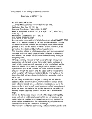 Improvements in and relating to vehicle suspensions
Description of GB784711 (A)
PATENT SPECIFICATION
___,Date of filing Complete Specification Dec 20, 1955.
Application Date June 10, 1954 No.
Complete Specification Published Oct 16, 1957.
Index at Acceptance:-Classes 103 ( 6), B 5 (A: C 3: CX); and 108 ( 2),
D 2 A 2 (C: D).
International Classification: -B 61 f B 62 d.
COMPLETE SPECIFICATION
Improvements in and relating to Vehicle Suspensions I, ALEXANDER ERIC
MOULTON, a British Subject, of The Hall, Bradford-on-Avon, Wiltshire,
do hereby declare the invention, for which I pray that a patent may be
granted to me, and the method by which it is to be performed, to be
particularly described in and by the following statement: -
This invention relates to vehicle suspensions and has more especial
reference to rubber spring suspensions for the bogies of railway and
like vehicles, the wheels of which may he independently sprung or
bridged by axles.
Although primarily intended for high speed lightweight railway bogie
suspension with flanged wheels the invention is also applicable to
road vehicle suspension with pneumatic or other tyred wheels and the
invention utilises rubber torsional springs such as are described in
Specification No 676,098 wherein the outer member or shell is of
one-piece trough-like section and the rubber body is bonded to the
whole periphery of the inner member and to the inner surface of the
trough-like shell, but has a free unbonded portion across the mouth of
the trough.
In the spring suspension for bogies of railway and like vehicles
according to the present invention, the rubber torsion springs-one at
each side-are located on a central transverse backbone and to the
outer member or shell of each spring is secured a wheel supporting arm
while the inner members of the springs located on the backbone
similarly mount supporting arms for the other pair of wheels of the
bogie.
Where the transversely aligned wheels of the bogie are bridged by
axles each axle is held in axle boxes in which are self-aligning or so
called spherical bearings, and the axleboxes are rigidly secured one
to each wheel supporting arm, the longitudinally aligned pairs of arms
vertically constituting the side frames of the bogie.
The transverse backbone is conveniently a tubular member upon the ends
 