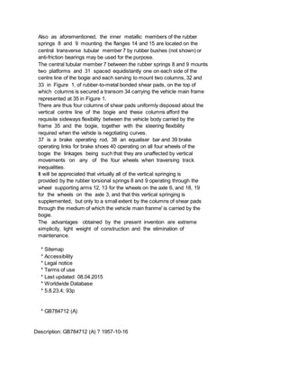 Also as aforementioned, the inner metallic members of the rubber
springs 8 and 9 mounting the flanges 14 and 15 are located on the
central transverse tubular member 7 by rubber bushes (not shown) or
anti-friction bearings may be used for the purpose.
The central tubular member 7 between the rubber springs 8 and 9 mounts
two platforms and 31 spaced equidistantly one on each side of the
centre line of the bogie and each serving to mount two columns, 32 and
33 in Figure 1, of rubber-to-metal bonded shear pads, on the top of
which columns is secured a transom 34 carrying the vehicle main frame
represented at 35 in Figure 1.
There are thus four columns of shear pads uniformly disposed about the
vertical centre line of the bogie and these columns afford the
requisite sideways flexibility between the vehicle body carried by the
frame 35 and the bogie, together with the steering flexibility
required when the vehide is negotiating curves.
37 is a brake operating rod, 38 an equaliser bar and 39 brake
operating links for brake shoes 40 operating on all four wheels of the
bogie the linkages being such that they are unaffected by vertical
movements on any of the four wheels when traversing track
inequalities.
It will be appreciated that virtually all of the vertical springing is
provided by the rubber torsional springs 8 and 9 operating through the
wheel supporting arms 12, 13 for the wheels on the axle 6, and 18, 19
for the wheels on the axle 3, and that this vertical springing is
supplemented, but only to a small extent by the columns of shear pads
through the medium of which the vehicle main franme' is carried by the
bogie.
The advantages obtained by the present invention are extreme
simplicity, light weight of construction and the elimination of
maintenance.
* Sitemap
* Accessibility
* Legal notice
* Terms of use
* Last updated: 08.04.2015
* Worldwide Database
* 5.8.23.4; 93p
* GB784712 (A)
Description: GB784712 (A) ? 1957-10-16
 