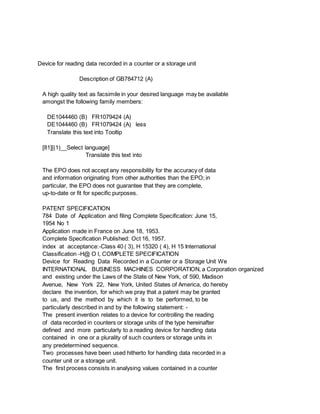 Device for reading data recorded in a counter or a storage unit
Description of GB784712 (A)
A high quality text as facsimile in your desired language may be available
amongst the following family members:
DE1044460 (B) FR1079424 (A)
DE1044460 (B) FR1079424 (A) less
Translate this text into Tooltip
[81][(1)__Select language]
Translate this text into
The EPO does not accept any responsibility for the accuracy of data
and information originating from other authorities than the EPO; in
particular, the EPO does not guarantee that they are complete,
up-to-date or fit for specific purposes.
PATENT SPECIFICATION
784 Date of Application and filing Complete Specification: June 15,
1954 No 1
Application made in France on June 18, 1953.
Complete Specification Published: Oct 16, 1957.
index at acceptance:-Class 40 ( 3), H 15320 ( 4), H 15 International
Classification -H@ O l, COMPLETE SPECIFICATION
Device for Reading Data Recorded in a Counter or a Storage Unit We
INTERNATIONAL BUSINESS MACHINES CORPORATION, a Corporation organized
and existing under the Laws of the State of New York, of 590, Madison
Avenue, New York 22, New York, United States of America, do hereby
declare the invention, for which we pray that a patent may be granted
to us, and the method by which it is to be performed, to be
particularly described in and by the following statement: -
The present invention relates to a device for controlling the reading
of data recorded in counters or storage units of the type hereinafter
defined and more particularly to a reading device for handling data
contained in one or a plurality of such counters or storage units in
any predetermined sequence.
Two processes have been used hitherto for handling data recorded in a
counter unit or a storage unit.
The first process consists in analysing values contained in a counter
 
