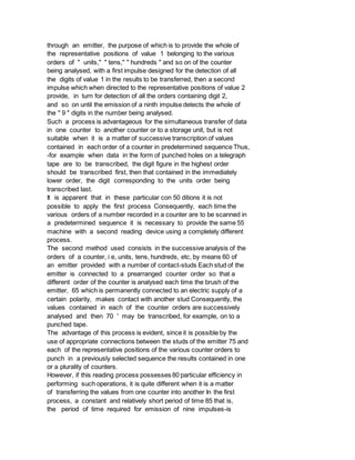 through an emitter, the purpose of which is to provide the whole of
the representative positions of value 1 belonging to the various
orders of " units," " tens," " hundreds " and so on of the counter
being analysed, with a first impulse designed for the detection of all
the digits of value 1 in the results to be transferred, then a second
impulse which when directed to the representative positions of value 2
provide, in turn for detection of all the orders containing digit 2,
and so on until the emission of a ninth impulse detects the whole of
the " 9 " digits in the number being analysed.
Such a process is advantageous for the simultaneous transfer of data
in one counter to another counter or to a storage unit, but is not
suitable when it is a matter of successive transcription of values
contained in each order of a counter in predetermined sequence Thus,
-for example when data in the form of punched holes on a telegraph
tape are to be transcribed, the digit figure in the highest order
should be transcribed first, then that contained in the immediately
lower order, the digit corresponding to the units order being
transcribed last.
It is apparent that in these particular con 50 ditions it is not
possible to apply the first process Consequently, each time the
various orders of a number recorded in a counter are to be scanned in
a predetermined sequence it is necessary to provide the same 55
machine with a second reading device using a completely different
process.
The second method used consists in the successive analysis of the
orders of a counter, i e, units, tens, hundreds, etc, by means 60 of
an emitter provided with a number of contact-studs Each stud of the
emitter is connected to a prearranged counter order so that a
different order of the counter is analysed each time the brush of the
emitter, 65 which is permanently connected to an electric supply of a
certain polarity, makes contact with another stud Consequently, the
values contained in each of the counter orders are successively
analysed and then 70 ' may be transcribed, for example, on to a
punched tape.
The advantage of this process is evident, since it is possible by the
use of appropriate connections between the studs of the emitter 75 and
each of the representative positions of the various counter orders to
punch in a previously selected sequence the results contained in one
or a plurality of counters.
However, if this reading process possesses 80 particular efficiency in
performing such operations, it is quite different when it is a matter
of transferring the values from one counter into another In the first
process, a constant and relatively short period of time 85 that is,
the period of time required for emission of nine impulses-is
 