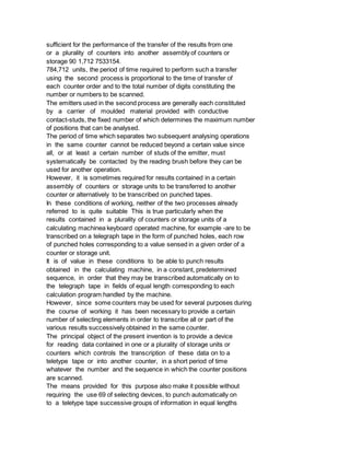 sufficient for the performance of the transfer of the results from one
or a plurality of counters into another assembly of counters or
storage 90 1,712 7533154.
784,712 units, the period of time required to perform such a transfer
using the second process is proportional to the time of transfer of
each counter order and to the total number of digits constituting the
number or numbers to be scanned.
The emitters used in the second process are generally each constituted
by a carrier of moulded material provided with conductive
contact-studs, the fixed number of which determines the maximum number
of positions that can be analysed.
The period of time which separates two subsequent analysing operations
in the same counter cannot be reduced beyond a certain value since
all, or at least a certain number of studs of the emitter, must
systematically be contacted by the reading brush before they can be
used for another operation.
However, it is sometimes required for results contained in a certain
assembly of counters or storage units to be transferred to another
counter or alternatively to be transcribed on punched tapes.
In these conditions of working, neither of the two processes already
referred to is quite suitable This is true particularly when the
results contained in a plurality of counters or storage units of a
calculating machinea keyboard operated machine, for example -are to be
transcribed on a telegraph tape in the form of punched holes, each row
of punched holes corresponding to a value sensed in a given order of a
counter or storage unit.
It is of value in these conditions to be able to punch results
obtained in the calculating machine, in a constant, predetermined
sequence, in order that they may be transcribed automatically on to
the telegraph tape in fields of equal length corresponding to each
calculation program handled by the machine.
However, since some counters may be used for several purposes during
the course of working it has been necessary to provide a certain
number of selecting elements in order to transcribe all or part of the
various results successively obtained in the same counter.
The principal object of the present invention is to provide a device
for reading data contained in one or a plurality of storage units or
counters which controls the transcription of these data on to a
teletype tape or into another counter, in a short period of time
whatever the number and the sequence in which the counter positions
are scanned.
The means provided for this purpose also make it possible without
requiring the use 69 of selecting devices, to punch automatically on
to a teletype tape successive groups of information in equal lengths
 