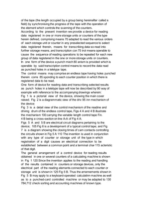 of the tape (the length occupied by a group being hereinafter called a
field) by synchronising the progress of the tape with the operation of
the element which controls the scanning of the counters.
According to the present invention we provide a device for reading
data registered in one or more storage units or counters of the type
herein defined, comprising means 70 adapted to read the various orders
of each storage unit or counter in any preselected sequence to select
data registered therein, means for transcribing data so read into
further storage means, and transcription con 75 trol means operable to
cause the sequence of reading operations to be repeated for each new
group of data registered in the one or more storage units or counters.
In one form of the device a punch mech 80 anism is provided which is
operable by said transcription control means to record the data read
as punched holes in a teletype tape.
The control means may comprise an endless tape having holes punched
therein corre 85 sponding to each counter position in which there is
registered data to be read.
One form of device for reading data and transcribing selected results
as punch holes in a teletype tape will now be described by 90 way of
example with reference to the accompanying drawings wherein:
Fig 1 is a pictorial view of the device, showing the main cover
raised; Fig 2 is a diagrammatic view of the driv 95 inn mechanism of
the device:
Fig 3 is a detail view of the control mechanism of the readine and
driving drum of the endless control tape, Figs 4 A and 4 B illustrate
the mechanism 100 carrying the variable length control tape Fin.
4 B being a cross-section on line A-A of Fig 4 A:
Figs 5 A and 5 B are electrical circuit diagrams pertaining to the
device; 105 Fig 6 is a development of a typical control tape; and Fig
7 is a diagram showing the closing times of cam contacts controlling
the circuits shown in Fig 5 A 110 The invention is used in conjunction
with any type of counter or storage unit of the type in which
registration of a digit causes an electrical connection to be
established between a common point and a terminal char 115 acteristic
of that digit.
The general arrangement of a control device for reading results
obtained in one or several counters of a calculating machine is shown
in Fig 1 120 Since the invention applies to the reading and handling
of the results contained in counters or storage devices, only the
electrical part of the reading elements connected to each counter or
storage unit is shown in 125 Fig 5 B. Thus the arrannements shown in
Fig 5 B may apply to a keyboard-operated calculatinn machine as well
as to a punched-card controlled machine or may be adapted to 130
784,712 check sorting and accounting machines of known type.
 