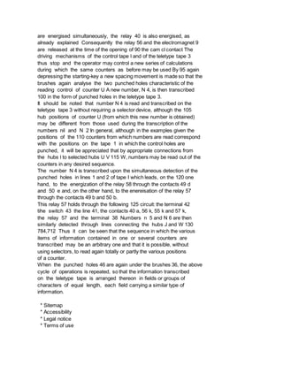 are energised simultaneously, the relay 40 is also energised, as
already explained Consequently the relay 56 and the electromagnet 9
are released at the time of the opening of 90 the cam cl contact The
driving mechanisms of the control tape l and of the teletype tape 3
thus stop and the operator may control a new series of calculations
during which the same counters as before may be used By 95 again
depressing the starting-key a new spacing movement is made so that the
brushes again analyse the two punched holes characteristic of the
reading control of counter U A new number, N 4, is then transcribed
100 in the form of punched holes in the teletype tape 3.
It should be noted that number N 4 is read and transcribed on the
teletype tape 3 without requiring a selector device, although the 105
hub positions of counter U (from which this new number is obtained)
may be different from those used during the transcription of the
numbers nil and N 2 In general, although in the examples given the
positions of the 110 counters from which numbers are read correspond
with the positions on the tape 1 in which the control holes are
punched, it will be appreciated that by appropriate connections from
the hubs l to selected hubs U V 115 W, numbers may be read out of the
counters in any desired sequence.
The number N 4 is transcribed upon the simultaneous detection of the
punched holes in lines 1 and 2 of tape I which leads, on the 120 one
hand, to the energization of the relay 58 through the contacts 49 d
and 50 e and, on the other hand, to the enereisation of the relay 57
through the contacts 49 b and 50 b.
This relay 57 holds through the following 125 circuit: the terminal 42
tihe switch 43 the line 41, the contacts 40 a, 56 k, 55 k and 57 k,
the relay 57 and the terminal 38 Numbers n 5 and N 6 are then
similarly detected through lines connecting the hubs J and W 130
784,712 Thus it can be seen that the sequence in which the various
items of information contained in one or several counters are
transcribed may be an arbitrary one and that it is possible, without
using selectors, to read again totally or partly the various positions
of a counter.
When the punched holes 46 are again under the brushes 36, the above
cycle of operations is repeated, so that the information transcribed
on the teletype tape is arranged thereon in fields or groups of
characters of equal length, each field carrying a similar type of
information.
* Sitemap
* Accessibility
* Legal notice
* Terms of use
 