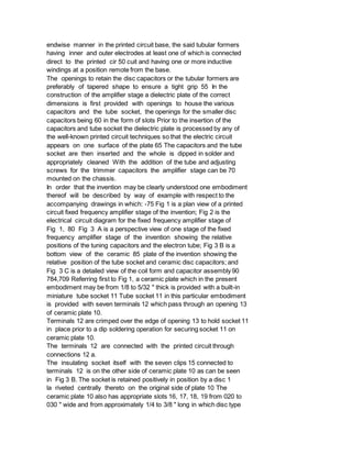 endwise manner in the printed circuit base, the said tubular formers
having inner and outer electrodes at least one of which is connected
direct to the printed cir 50 cuit and having one or more inductive
windings at a position remote from the base.
The openings to retain the disc capacitors or the tubular formers are
preferably of tapered shape to ensure a tight grip 55 In the
construction of the amplifier stage a dielectric plate of the correct
dimensions is first provided with openings to house the various
capacitors and the tube socket, the openings for the smaller disc
capacitors being 60 in the form of slots Prior to the insertion of the
capacitors and tube socket the dielectric plate is processed by any of
the well-known printed circuit techniques so that the electric circuit
appears on one surface of the plate 65 The capacitors and the tube
socket are then inserted and the whole is dipped in solder and
appropriately cleaned With the addition of the tube and adjusting
screws for the trimmer capacitors the amplifier stage can be 70
mounted on the chassis.
In order that the invention may be clearly understood one embodiment
thereof will be described by way of example with respect to the
accompanying drawings in which: -75 Fig 1 is a plan view of a printed
circuit fixed frequency amplifier stage of the invention; Fig 2 is the
electrical circuit diagram for the fixed frequency amplifier stage of
Fig 1, 80 Fig 3 A is a perspective view of one stage of the fixed
frequency amplifier stage of the invention showing the relative
positions of the tuning capacitors and the electron tube; Fig 3 B is a
bottom view of the ceramic 85 plate of the invention showing the
relative position of the tube socket and ceramic disc capacitors; and
Fig 3 C is a detailed view of the coil form and capacitor assembly 90
784,709 Referring first to Fig 1, a ceramic plate which in the present
embodiment may be from 1/8 to 5/32 " thick is provided with a built-in
miniature tube socket 11 Tube socket 11 in this particular embodiment
is provided with seven terminals 12 which pass through an opening 13
of ceramic plate 10.
Terminals 12 are crimped over the edge of opening 13 to hold socket 11
in place prior to a dip soldering operation for securing socket 11 on
ceramic plate 10.
The terminals 12 are connected with the printed circuit through
connections 12 a.
The insulating socket itself with the seven clips 15 connected to
terminals 12 is on the other side of ceramic plate 10 as can be seen
in Fig 3 B. The socket is retained positively in position by a disc 1
la riveted centrally thereto on the original side of plate 10 The
ceramic plate 10 also has appropriate slots 16, 17, 18, 19 from 020 to
030 " wide and from approximately 1/4 to 3/8 " long in which disc type
 