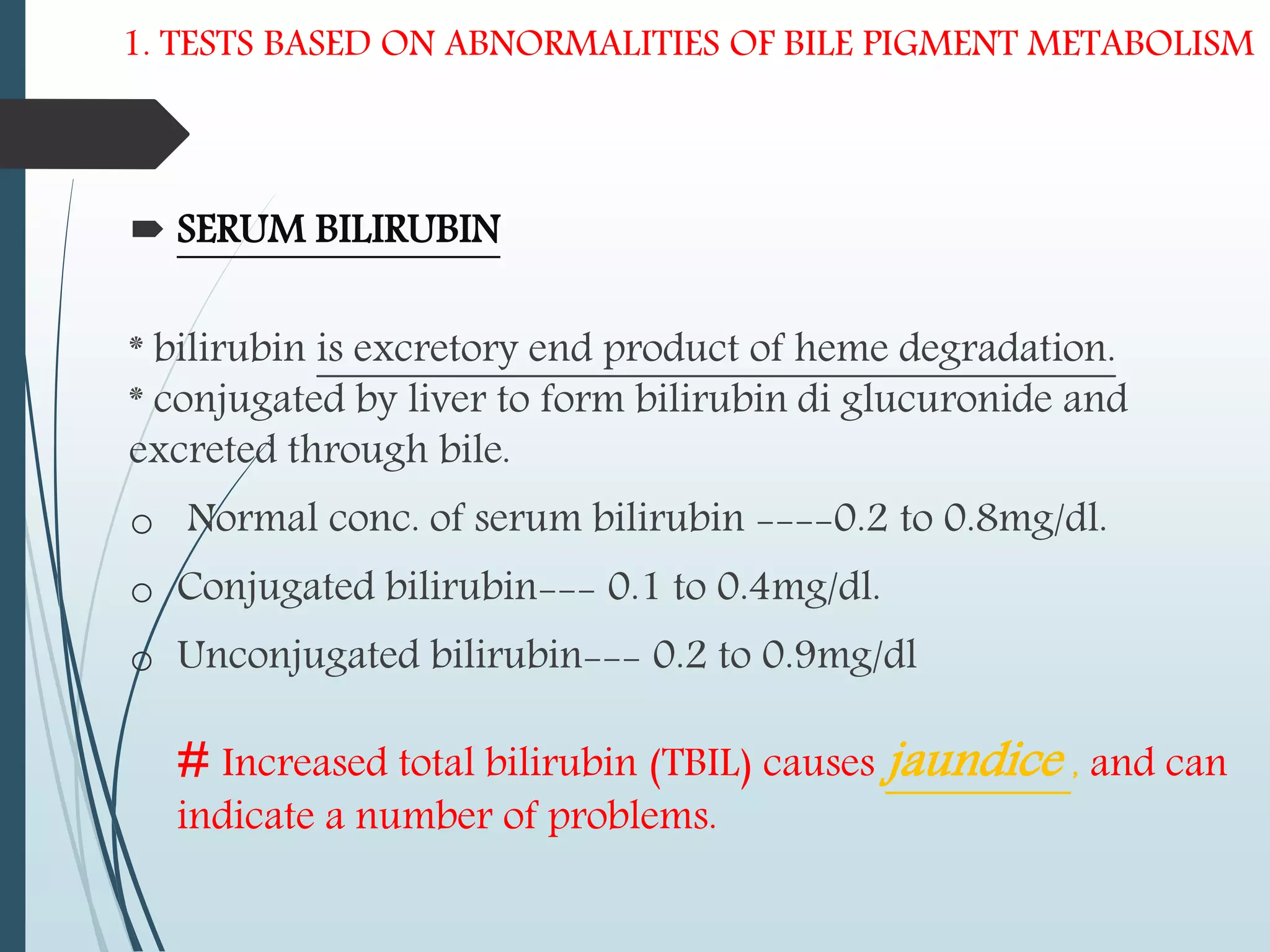 1. TESTS BASED ON ABNORMALITIES OF BILE PIGMENT METABOLISM
 SERUM BILIRUBIN
* bilirubin is excretory end product of heme degradation.
* conjugated by liver to form bilirubin di glucuronide and
excreted through bile.
o Normal conc. of serum bilirubin ----0.2 to 0.8mg/dl.
o Conjugated bilirubin--- 0.1 to 0.4mg/dl.
o Unconjugated bilirubin--- 0.2 to 0.9mg/dl
# Increased total bilirubin (TBIL) causes jaundice , and can
indicate a number of problems.
 