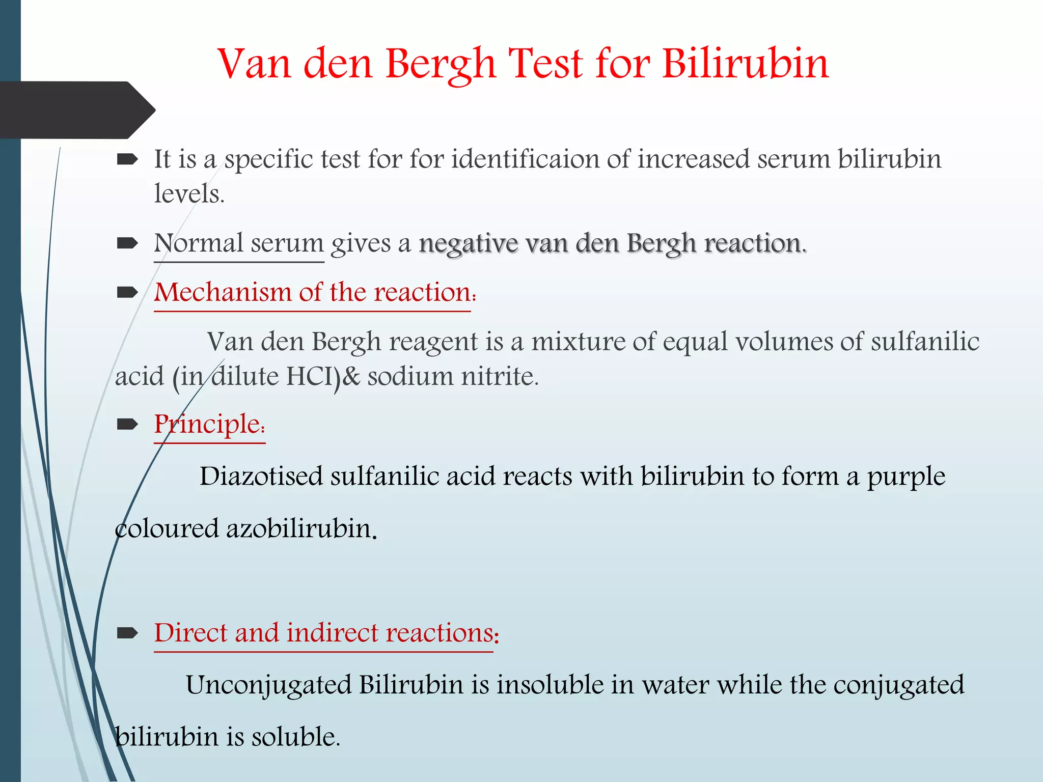 Van den Bergh Test for Bilirubin
 It is a specific test for for identificaion of increased serum bilirubin
levels.
 Normal serum gives a negative van den Bergh reaction.
 Mechanism of the reaction:
Van den Bergh reagent is a mixture of equal volumes of sulfanilic
acid (in dilute HCI)& sodium nitrite.
 Principle:
Diazotised sulfanilic acid reacts with bilirubin to form a purple
coloured azobilirubin.
 Direct and indirect reactions:
Unconjugated Bilirubin is insoluble in water while the conjugated
bilirubin is soluble.
 