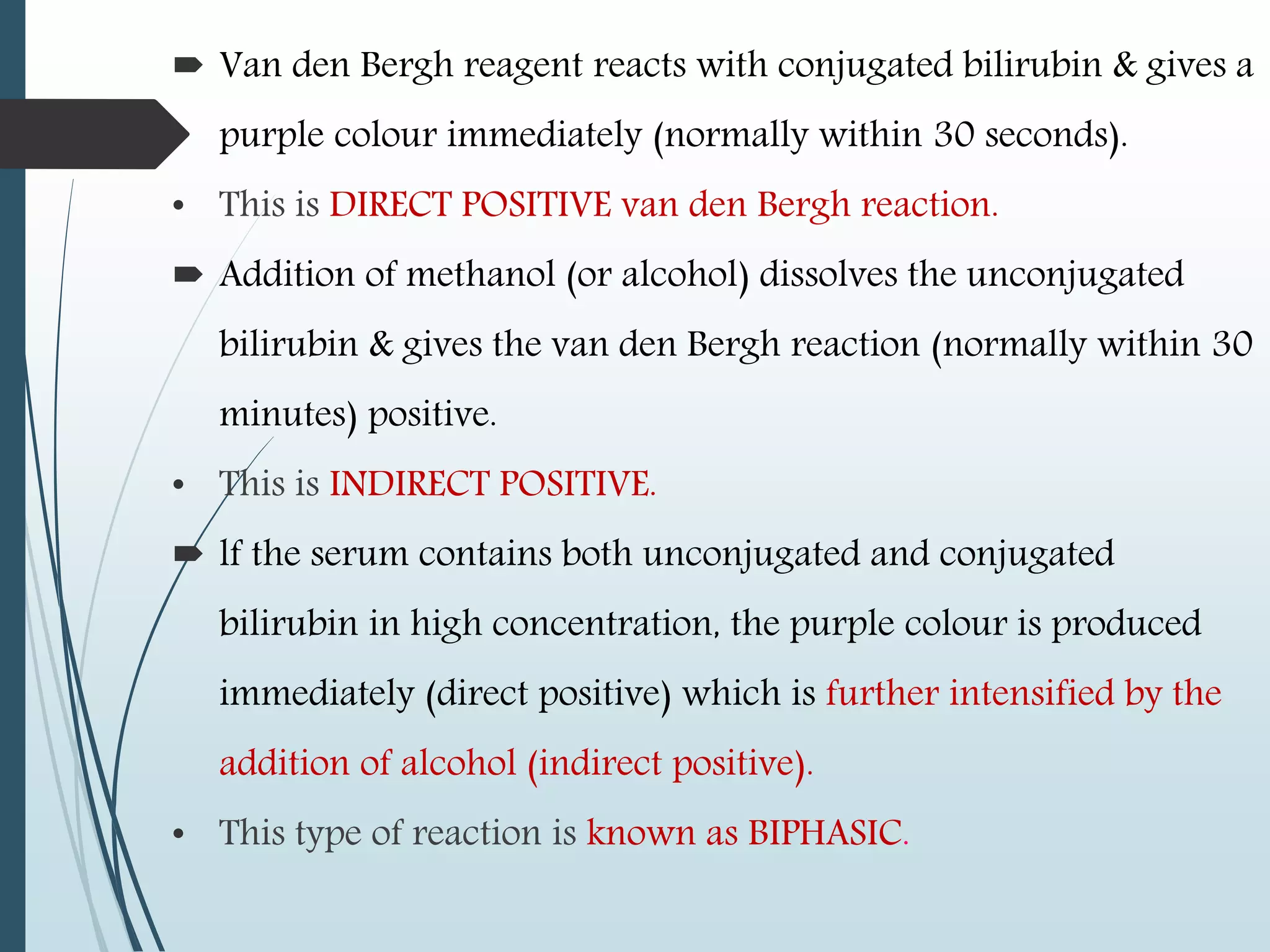 Van den Bergh reagent reacts with conjugated bilirubin & gives a
purple colour immediately (normally within 30 seconds).
• This is DIRECT POSITIVE van den Bergh reaction.
 Addition of methanol (or alcohol) dissolves the unconjugated
bilirubin & gives the van den Bergh reaction (normally within 30
minutes) positive.
• This is INDIRECT POSITIVE.
 lf the serum contains both unconjugated and conjugated
bilirubin in high concentration, the purple colour is produced
immediately (direct positive) which is further intensified by the
addition of alcohol (indirect positive).
• This type of reaction is known as BIPHASIC.
 