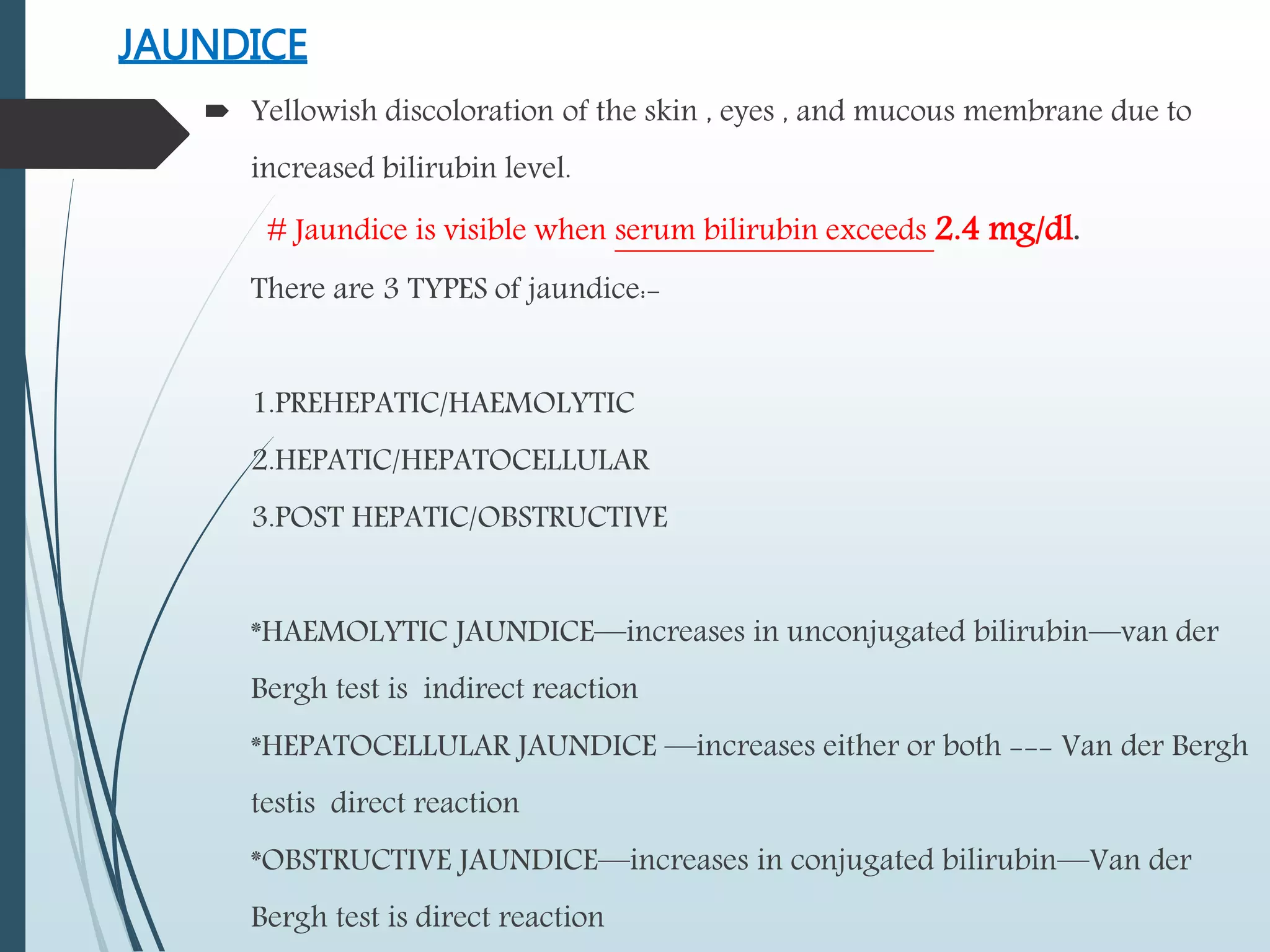 JAUNDICE
 Yellowish discoloration of the skin , eyes , and mucous membrane due to
increased bilirubin level.
# Jaundice is visible when serum bilirubin exceeds 2.4 mg/dl.
There are 3 TYPES of jaundice:-
1.PREHEPATIC/HAEMOLYTIC
2.HEPATIC/HEPATOCELLULAR
3.POST HEPATIC/OBSTRUCTIVE
*HAEMOLYTIC JAUNDICE—increases in unconjugated bilirubin—van der
Bergh test is indirect reaction
*HEPATOCELLULAR JAUNDICE —increases either or both --- Van der Bergh
testis direct reaction
*OBSTRUCTIVE JAUNDICE—increases in conjugated bilirubin—Van der
Bergh test is direct reaction
 